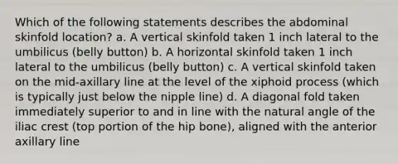 Which of the following statements describes the abdominal skinfold location? a. A vertical skinfold taken 1 inch lateral to the umbilicus (belly button) b. A horizontal skinfold taken 1 inch lateral to the umbilicus (belly button) c. A vertical skinfold taken on the mid-axillary line at the level of the xiphoid process (which is typically just below the nipple line) d. A diagonal fold taken immediately superior to and in line with the natural angle of the iliac crest (top portion of the hip bone), aligned with the anterior axillary line