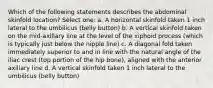 Which of the following statements describes the abdominal skinfold location? Select one: a. A horizontal skinfold taken 1 inch lateral to the umbilicus (belly button) b. A vertical skinfold taken on the mid-axillary line at the level of the xiphoid process (which is typically just below the nipple line) c. A diagonal fold taken immediately superior to and in line with the natural angle of the iliac crest (top portion of the hip bone), aligned with the anterior axillary line d. A vertical skinfold taken 1 inch lateral to the umbilicus (belly button)