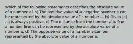 Which of the following statements describes the absolute value of a number a​? a) The positive value of a negative number a can be represented by the absolute value of a number a. b) Given |a|​, a is always positive. c) The distance from the number a to 0 on a number line can be represented by the absolute value of a number a. d) The opposite value of a number a can be represented by the absolute value of a number a.