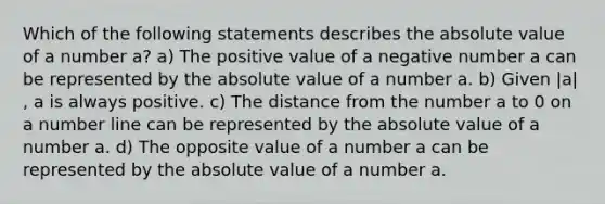 Which of the following statements describes the absolute value of a number a​? a) The positive value of a negative number a can be represented by the absolute value of a number a. b) Given |a|​, a is always positive. c) The distance from the number a to 0 on a number line can be represented by the absolute value of a number a. d) The opposite value of a number a can be represented by the absolute value of a number a.