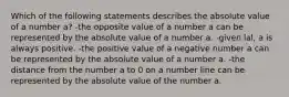 Which of the following statements describes the absolute value of a number a? -the opposite value of a number a can be represented by the absolute value of a number a. -given lal, a is always positive. -the positive value of a negative number a can be represented by the absolute value of a number a. -the distance from the number a to 0 on a number line can be represented by the absolute value of the number a.