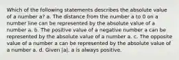 Which of the following statements describes the absolute value of a number a? a. The distance from the number a to 0 on a number line can be represented by the absolute value of a number a. b. The positive value of a negative number a can be represented by the absolute value of a number a. c. The opposite value of a number a can be represented by the absolute value of a number a. d. Given |a|, a is always positive.