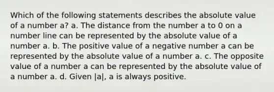 Which of the following statements describes the absolute value of a number a? a. The distance from the number a to 0 on a number line can be represented by the absolute value of a number a. b. The positive value of a negative number a can be represented by the absolute value of a number a. c. The opposite value of a number a can be represented by the absolute value of a number a. d. Given |a|, a is always positive.