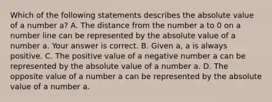 Which of the following statements describes the absolute value of a number a​? A. The distance from the number a to 0 on a number line can be represented by the absolute value of a number a. Your answer is correct. B. Given a​, a is always positive. C. The positive value of a negative number a can be represented by the absolute value of a number a. D. The opposite value of a number a can be represented by the absolute value of a number a.