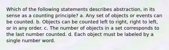 Which of the following statements describes abstraction, in its sense as a counting principle? a. Any set of objects or events can be counted. b. Objects can be counted left to right, right to left, or in any order. c. The number of objects in a set corresponds to the last number counted. d. Each object must be labeled by a single number word.