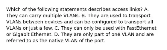 Which of the following statements describes access links? A. They can carry multiple VLANs. B. They are used to transport VLANs between devices and can be configured to transport all VLANs or just a few. C. They can only be used with FastEthernet or Gigabit Ethernet. D. They are only part of one VLAN and are referred to as the native VLAN of the port.