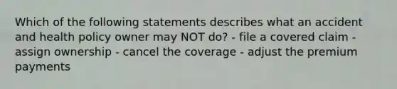 Which of the following statements describes what an accident and health policy owner may NOT do? - file a covered claim - assign ownership - cancel the coverage - adjust the premium payments