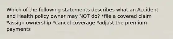 Which of the following statements describes what an Accident and Health policy owner may NOT do? *file a covered claim *assign ownership *cancel coverage *adjust the premium payments