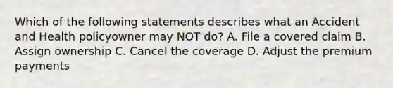 Which of the following statements describes what an Accident and Health policyowner may NOT do? A. File a covered claim B. Assign ownership C. Cancel the coverage D. Adjust the premium payments