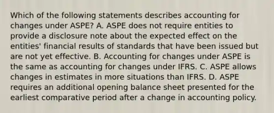 Which of the following statements describes accounting for changes under ASPE? A. ASPE does not require entities to provide a disclosure note about the expected effect on the entities' financial results of standards that have been issued but are not yet effective. B. Accounting for changes under ASPE is the same as accounting for changes under IFRS. C. ASPE allows changes in estimates in more situations than IFRS. D. ASPE requires an additional opening balance sheet presented for the earliest comparative period after a change in accounting policy.