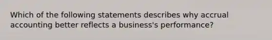 Which of the following statements describes why accrual accounting better reflects a business's performance?