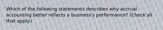 Which of the following statements describes why accrual accounting better reflects a business's performance? (Check all that apply.)