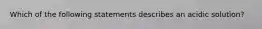 Which of the following statements describes an acidic solution?