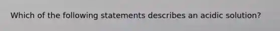 Which of the following statements describes an acidic solution?