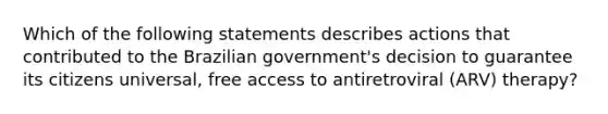 Which of the following statements describes actions that contributed to the Brazilian government's decision to guarantee its citizens universal, free access to antiretroviral (ARV) therapy?