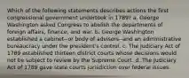 Which of the following statements describes actions the first congressional government undertook in 1789? a. George Washington asked Congress to abolish the departments of foreign affairs, finance, and war. b. George Washington established a cabinet--or body of advisors--and an administrative bureaucracy under the president's control. c. The Judiciary Act of 1789 established thirteen district courts whose decisions would not be subject to review by the Supreme Court. d. The Judiciary Act of 1789 gave state courts jurisdiction over federal issues.