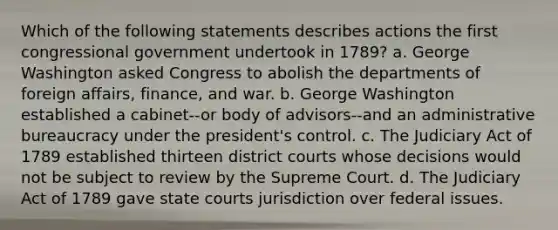 Which of the following statements describes actions the first congressional government undertook in 1789? a. George Washington asked Congress to abolish the departments of foreign affairs, finance, and war. b. George Washington established a cabinet--or body of advisors--and an administrative bureaucracy under the president's control. c. The Judiciary Act of 1789 established thirteen district courts whose decisions would not be subject to review by the Supreme Court. d. The Judiciary Act of 1789 gave state courts jurisdiction over federal issues.