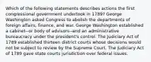 Which of the following statements describes actions the first congressional government undertook in 1789? George Washington asked Congress to abolish the departments of foreign affairs, finance, and war. George Washington established a cabinet--or body of advisors--and an administrative bureaucracy under the president's control. The Judiciary Act of 1789 established thirteen district courts whose decisions would not be subject to review by the Supreme Court. The Judiciary Act of 1789 gave state courts jurisdiction over federal issues.