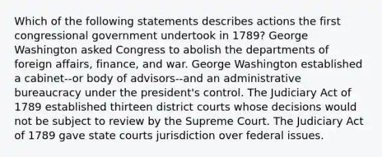 Which of the following statements describes actions the first congressional government undertook in 1789? George Washington asked Congress to abolish the departments of foreign affairs, finance, and war. George Washington established a cabinet--or body of advisors--and an administrative bureaucracy under the president's control. The Judiciary Act of 1789 established thirteen district courts whose decisions would not be subject to review by the Supreme Court. The Judiciary Act of 1789 gave state courts jurisdiction over federal issues.