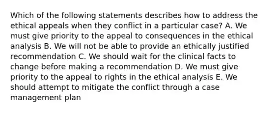 Which of the following statements describes how to address the ethical appeals when they conflict in a particular case? A. We must give priority to the appeal to consequences in the ethical analysis B. We will not be able to provide an ethically justified recommendation C. We should wait for the clinical facts to change before making a recommendation D. We must give priority to the appeal to rights in the ethical analysis E. We should attempt to mitigate the conflict through a case management plan