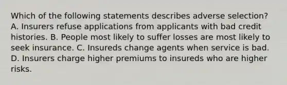 Which of the following statements describes adverse selection? A. Insurers refuse applications from applicants with bad credit histories. B. People most likely to suffer losses are most likely to seek insurance. C. Insureds change agents when service is bad. D. Insurers charge higher premiums to insureds who are higher risks.