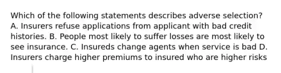 Which of the following statements describes adverse selection? A. Insurers refuse applications from applicant with bad credit histories. B. People most likely to suffer losses are most likely to see insurance. C. Insureds change agents when service is bad D. Insurers charge higher premiums to insured who are higher risks