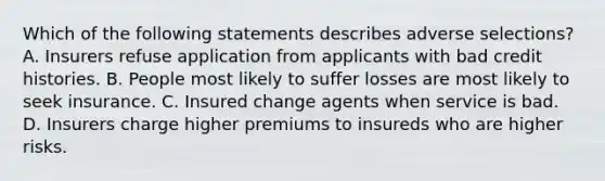 Which of the following statements describes adverse selections? A. Insurers refuse application from applicants with bad credit histories. B. People most likely to suffer losses are most likely to seek insurance. C. Insured change agents when service is bad. D. Insurers charge higher premiums to insureds who are higher risks.