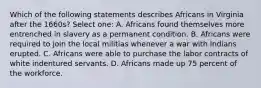 Which of the following statements describes Africans in Virginia after the 1660s? Select one: A. Africans found themselves more entrenched in slavery as a permanent condition. B. Africans were required to join the local militias whenever a war with Indians erupted. C. Africans were able to purchase the labor contracts of white indentured servants. D. Africans made up 75 percent of the workforce.