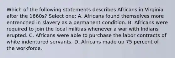 Which of the following statements describes Africans in Virginia after the 1660s? Select one: A. Africans found themselves more entrenched in slavery as a permanent condition. B. Africans were required to join the local militias whenever a war with Indians erupted. C. Africans were able to purchase the labor contracts of white indentured servants. D. Africans made up 75 percent of the workforce.