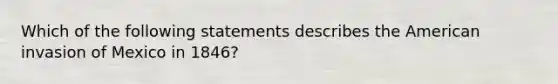 Which of the following statements describes the American invasion of Mexico in 1846?