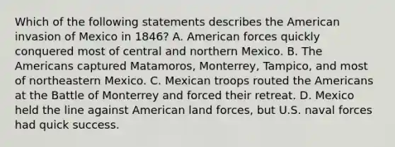 Which of the following statements describes the American invasion of Mexico in 1846? A. American forces quickly conquered most of central and northern Mexico. B. The Americans captured Matamoros, Monterrey, Tampico, and most of northeastern Mexico. C. Mexican troops routed the Americans at the Battle of Monterrey and forced their retreat. D. Mexico held the line against American land forces, but U.S. naval forces had quick success.