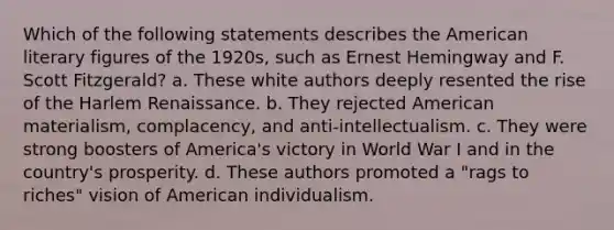 Which of the following statements describes the American literary figures of the 1920s, such as Ernest Hemingway and F. Scott Fitzgerald? a. These white authors deeply resented the rise of the Harlem Renaissance. b. They rejected American materialism, complacency, and anti-intellectualism. c. They were strong boosters of America's victory in World War I and in the country's prosperity. d. These authors promoted a "rags to riches" vision of American individualism.