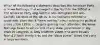 Which of the following statements describes the American Party, or Know-Nothings, that emerged in the North in the 1850s? a. The American Party originated in anti-immigrant and anti-Catholic societies of the 1840s. b. Its nickname referred to opponents' jibes that it "knew nothing" about solving the political crises of the 1850s. c. Despite gaining much attention, the Know-Nothings failed to win control of any state government or any seats in Congress. d. Only southern voters who were equally fearful of both immigrants and the "slave power" joined the party in large numbers.