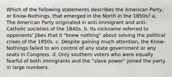 Which of the following statements describes the American Party, or Know-Nothings, that emerged in the North in the 1850s? a. The American Party originated in anti-immigrant and anti-Catholic societies of the 1840s. b. Its nickname referred to opponents' jibes that it "knew nothing" about solving the political crises of the 1850s. c. Despite gaining much attention, the Know-Nothings failed to win control of any state government or any seats in Congress. d. Only southern voters who were equally fearful of both immigrants and the "slave power" joined the party in large numbers.