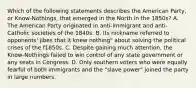 Which of the following statements describes the American Party, or Know-Nothings, that emerged in the North in the 1850s? A. The American Party originated in anti-immigrant and anti-Catholic societies of the 1840s. B. Its nickname referred to opponents' jibes that it knew nothing" about solving the political crises of the f1850s. C. Despite gaining much attention, the Know-Nothings failed to win control of any state government or any seats in Congress. D. Only southern voters who were equally fearful of both immigrants and the "slave power" joined the party in large numbers.