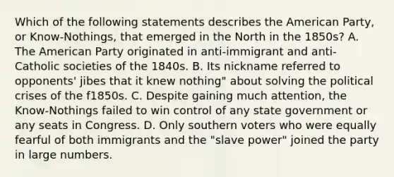 Which of the following statements describes the American Party, or Know-Nothings, that emerged in the North in the 1850s? A. The American Party originated in anti-immigrant and anti-Catholic societies of the 1840s. B. Its nickname referred to opponents' jibes that it knew nothing" about solving the political crises of the f1850s. C. Despite gaining much attention, the Know-Nothings failed to win control of any state government or any seats in Congress. D. Only southern voters who were equally fearful of both immigrants and the "slave power" joined the party in large numbers.