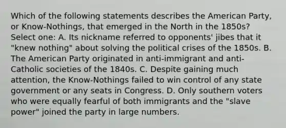 Which of the following statements describes the American Party, or Know-Nothings, that emerged in the North in the 1850s? Select one: A. Its nickname referred to opponents' jibes that it "knew nothing" about solving the political crises of the 1850s. B. The American Party originated in anti-immigrant and anti-Catholic societies of the 1840s. C. Despite gaining much attention, the Know-Nothings failed to win control of any state government or any seats in Congress. D. Only southern voters who were equally fearful of both immigrants and the "slave power" joined the party in large numbers.