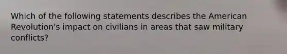 Which of the following statements describes the American Revolution's impact on civilians in areas that saw military conflicts?