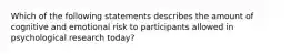 Which of the following statements describes the amount of cognitive and emotional risk to participants allowed in psychological research today?