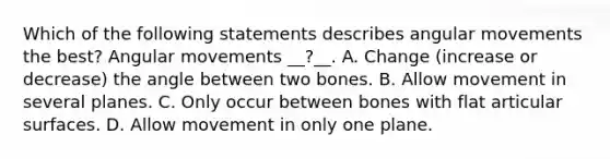 Which of the following statements describes angular movements the best? Angular movements __?__. A. Change (increase or decrease) the angle between two bones. B. Allow movement in several planes. C. Only occur between bones with flat articular surfaces. D. Allow movement in only one plane.