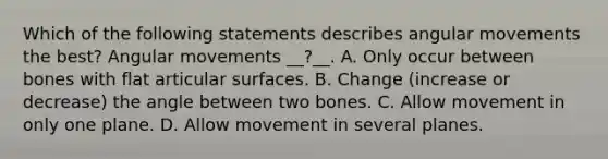 Which of the following statements describes angular movements the best? Angular movements __?__. A. Only occur between bones with flat articular surfaces. B. Change (increase or decrease) the angle between two bones. C. Allow movement in only one plane. D. Allow movement in several planes.