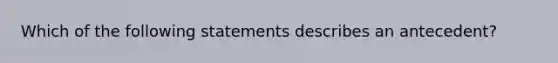 Which of the following statements describes an antecedent?