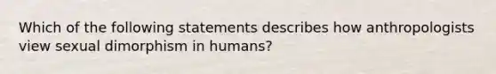 Which of the following statements describes how anthropologists view sexual dimorphism in humans?