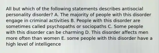 All but which of the following statements describes antisocial personality disorder? A. The majority of people with this disorder engage in criminal activities B. People with this disorder are sometimes called psychopaths or sociopaths C. Some people with this disorder can be charming D. This disorder affects men more often than women E. some people with this disorder have a high level of intelligence