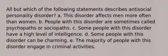 All but which of the following statements describes antisocial personality disorder?​ a. ​This disorder affects men more often than women. b. ​People with this disorder are sometimes called psychopaths or sociopaths. c. ​Some people with this disorder have a high level of intelligence. d. ​Some people with this disorder can be charming. e. ​The majority of people with this disorder engage in criminal activities.