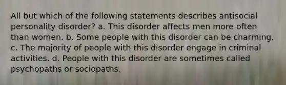 All but which of the following statements describes antisocial personality disorder?​ a. ​This disorder affects men more often than women. b. ​Some people with this disorder can be charming. c. ​The majority of people with this disorder engage in criminal activities. d. ​People with this disorder are sometimes called psychopaths or sociopaths.