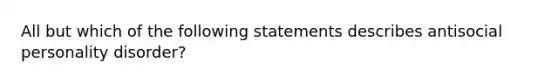 All but which of the following statements describes antisocial personality disorder?