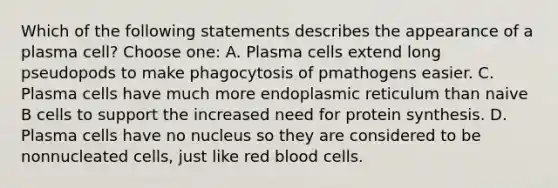 Which of the following statements describes the appearance of a plasma cell? Choose one: A. Plasma cells extend long pseudopods to make phagocytosis of pmathogens easier. C. Plasma cells have much more endoplasmic reticulum than naive B cells to support the increased need for protein synthesis. D. Plasma cells have no nucleus so they are considered to be nonnucleated cells, just like red blood cells.