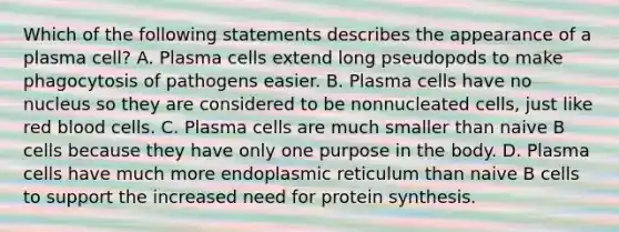 Which of the following statements describes the appearance of a plasma cell? A. Plasma cells extend long pseudopods to make phagocytosis of pathogens easier. B. Plasma cells have no nucleus so they are considered to be nonnucleated cells, just like red blood cells. C. Plasma cells are much smaller than naive B cells because they have only one purpose in the body. D. Plasma cells have much more endoplasmic reticulum than naive B cells to support the increased need for <a href='https://www.questionai.com/knowledge/kVyphSdCnD-protein-synthesis' class='anchor-knowledge'>protein synthesis</a>.