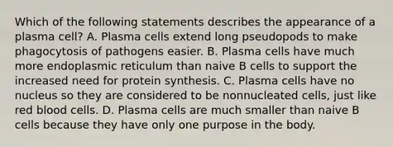 Which of the following statements describes the appearance of a plasma cell? A. Plasma cells extend long pseudopods to make phagocytosis of pathogens easier. B. Plasma cells have much more endoplasmic reticulum than naive B cells to support the increased need for protein synthesis. C. Plasma cells have no nucleus so they are considered to be nonnucleated cells, just like red blood cells. D. Plasma cells are much smaller than naive B cells because they have only one purpose in the body.